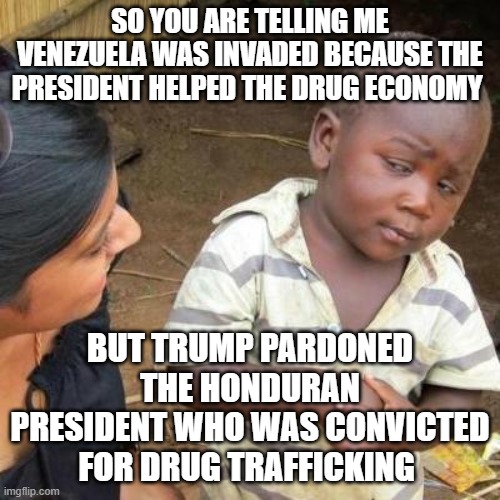 Trump says its good, that means its good | SO YOU ARE TELLING ME VENEZUELA WAS INVADED BECAUSE THE PRESIDENT HELPED THE DRUG ECONOMY; BUT TRUMP PARDONED THE HONDURAN PRESIDENT WHO WAS CONVICTED FOR DRUG TRAFFICKING | image tagged in so you are telling me,logic derangement syndrome | made w/ Imgflip meme maker