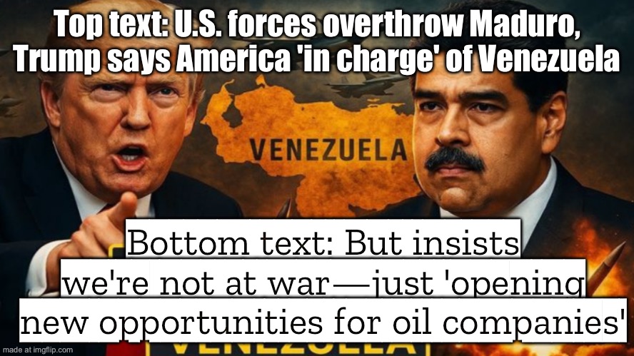 U.S. military invades Venezuela, jails Maduro, takes over oil fields; Trump: 'We’re not at war with Venezuela' | Top text: U.S. forces overthrow Maduro, Trump says America 'in charge' of Venezuela; Bottom text: But insists we're not at war—just 'opening new opportunities for oil companies' | image tagged in trump's illegal attack on venezuela,us army,venezuela,evil government,donald trump,war on drugs | made w/ Imgflip meme maker