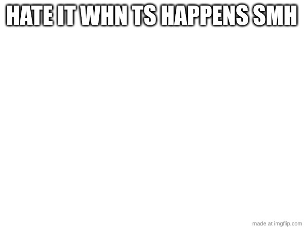 HATE IT WHN TS HAPPENS SMH | made w/ Imgflip meme maker