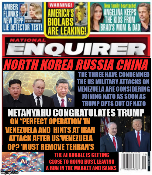 National Enquirer Trump pulls out of NATO | NORTH KOREA RUSSIA CHINA; THE THREE HAVE CONDEMNED


THE US MILITARY ATTACKS ON 

VENEZUELA ARE CONSIDERING
 JOINING NATO AS SOON AS 

TRUMP OPTS OUT OF NATO; NETANYAHU CONGRATULATES TRUMP; ON “PERFECT OPERATION”IN 
VENEZUELA AND  HINTS AT IRAN
 ATTACK AFTER US'VENEZUELA
 OP? 'MUST REMOVE TEHRAN'S; THE AI BUBBLE IS GETTING CLOSE TO GOING BUST, LEAVING A RUN IN THE MARKET AND BANKS | image tagged in national enquirer trump pulls out of nato,trump to radical for fascist dictators,usa the evil empire,putin loses a puppet | made w/ Imgflip meme maker