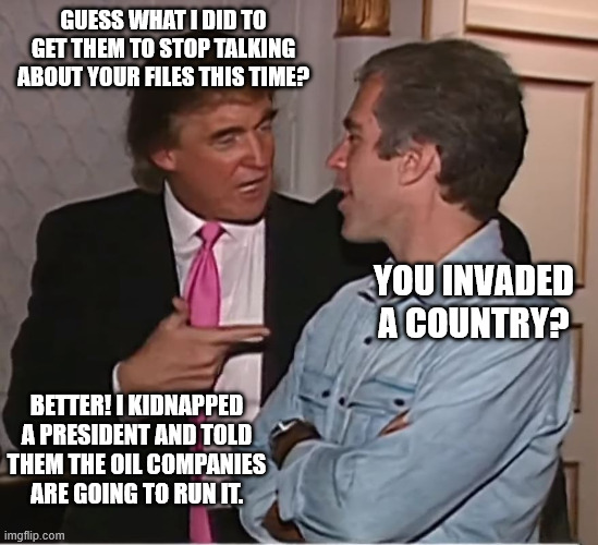trump epstein party | GUESS WHAT I DID TO GET THEM TO STOP TALKING ABOUT YOUR FILES THIS TIME? YOU INVADED A COUNTRY? BETTER! I KIDNAPPED A PRESIDENT AND TOLD THEM THE OIL COMPANIES ARE GOING TO RUN IT. | image tagged in trump epstein party | made w/ Imgflip meme maker
