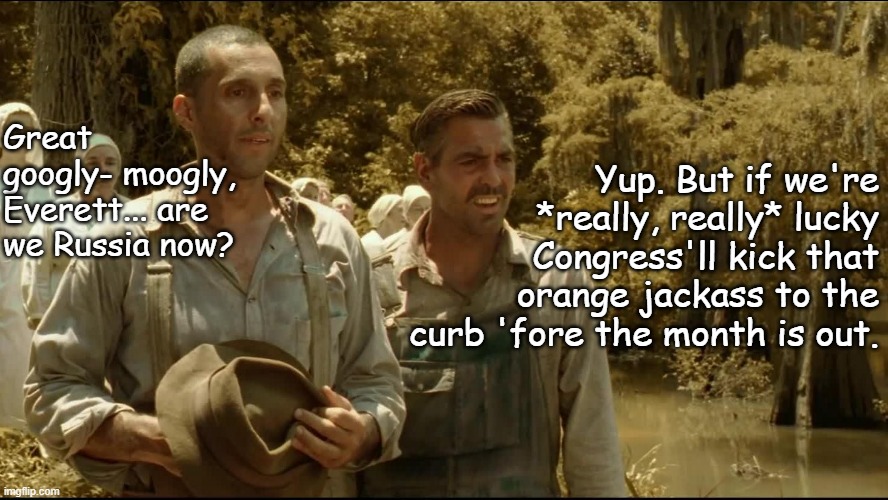 something something...clever title... blah blah blah... meh | Yup. But if we're
*really, really* lucky
Congress'll kick that
orange jackass to the
curb 'fore the month is out. Great googly- moogly, Everett... are we Russia now? | image tagged in i'll be a son of a bitch,and there it is | made w/ Imgflip meme maker