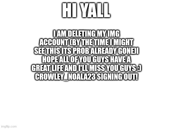 Crowley_Noala23 signing out!! | HI YALL; I AM DELETING MY IMG ACCOUNT (BY THE TIME I MIGHT SEE THIS ITS PROB ALREADY GONE)I HOPE ALL OF YOU GUYS HAVE A GREAT LIFE AND I'LL MISS YOU GUYS :)
CROWLEY_NOALA23 SIGNING OUT! | made w/ Imgflip meme maker