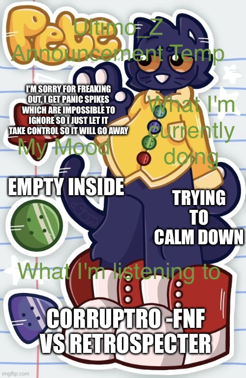 .... | I'M SORRY FOR FREAKING OUT, I GET PANIC SPIKES WHICH ARE IMPOSSIBLE TO IGNORE SO I JUST LET IT TAKE CONTROL SO IT WILL GO AWAY; TRYING TO CALM DOWN; EMPTY INSIDE; CORRUPTRO -FNF VS RETROSPECTER | image tagged in uz announcement template | made w/ Imgflip meme maker