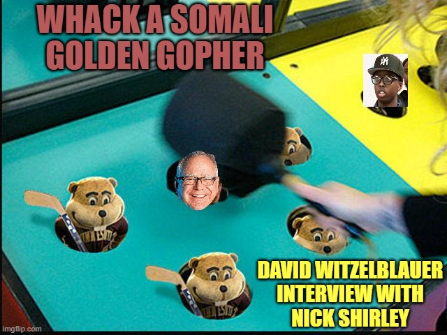 MR. DAVID WITZELBLAUER interview brings down Tim Waltz Right In Gubnah ! | WHACK A SOMALI
GOLDEN GOPHER; DAVID WITZELBLAUER
INTERVIEW WITH
NICK SHIRLEY | image tagged in trump whack-a-mole,nick jr,fraud,i am healthcare,minnesota,minnesota vikings | made w/ Imgflip meme maker