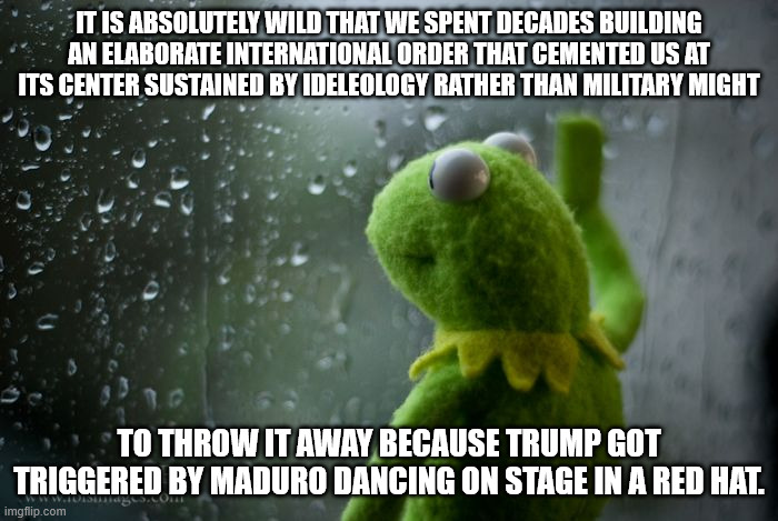 kermit window | IT IS ABSOLUTELY WILD THAT WE SPENT DECADES BUILDING AN ELABORATE INTERNATIONAL ORDER THAT CEMENTED US AT ITS CENTER SUSTAINED BY IDELEOLOGY RATHER THAN MILITARY MIGHT; TO THROW IT AWAY BECAUSE TRUMP GOT TRIGGERED BY MADURO DANCING ON STAGE IN A RED HAT. | image tagged in kermit window | made w/ Imgflip meme maker