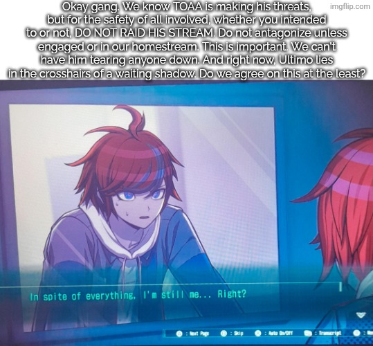 I just don't want losses, please guys. | Okay gang. We know TOAA is making his threats, but for the safety of all involved, whether you intended to or not, DO NOT RAID HIS STREAM. Do not antagonize unless engaged or in our homestream. This is important. We can't have him tearing anyone down. And right now, Ultimo lies in the crosshairs of a waiting shadow. Do we agree on this at the least? | image tagged in hundred line despite everything it's still me | made w/ Imgflip meme maker