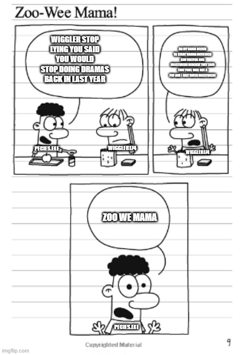 The Average  Conversation In A Maple Corp Building Be Like : | WIGGLER STOP LYING YOU SAID YOU WOULD STOP DOING DRAMAS BACK IN LAST YEAR; NO MY BRAIN DECIED TO START DRAMA WITH NICO AND VOLTFOX AND MAJSTORSKI BEACUSE THEY SAID THAT PIXEL WAS NOT A PDF AND I JUST HATED MAJSTORSKI; PECIES.EXE; WIGGLER174; WIGGLER174; ZOO WE MAMA; PECIES.EXE | image tagged in zoo wee mama,memes,funny memes | made w/ Imgflip meme maker