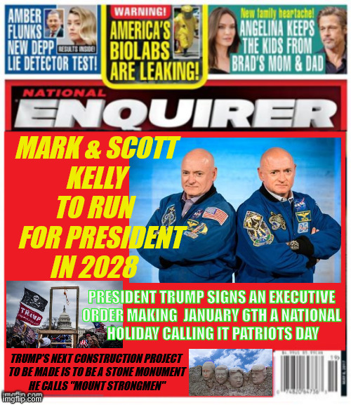 TrNational Enquirer Kelly's for President Trump makes Patriots Day a Natlional Holiday | MARK & SCOTT
KELLY TO RUN 
   FOR PRESIDENT 
IN 2028; PRESIDENT TRUMP SIGNS AN EXECUTIVE 
ORDER MAKING  JANUARY 6TH A NATIONAL 
HOLIDAY CALLING IT PATRIOTS DAY; TRUMP'S NEXT CONSTRUCTION PROJECT
 TO BE MADE IS TO BE A STONE MONUMENT
 HE CALLS "MOUNT STRONGMEN" | image tagged in national enquirer kelly's for president,president trump makes patriots day a natlional holiday,mount strongmen | made w/ Imgflip meme maker