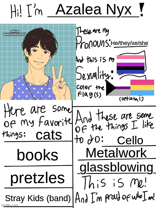 Lgbtq stream account profile | Azalea Nyx; MADE ON CHARACTER CREATION SITE; He/they/xe/she; cats; Cello; books; Metalwork; glassblowing; pretzles; Stray Kids (band) | image tagged in lgbtq stream account profile | made w/ Imgflip meme maker