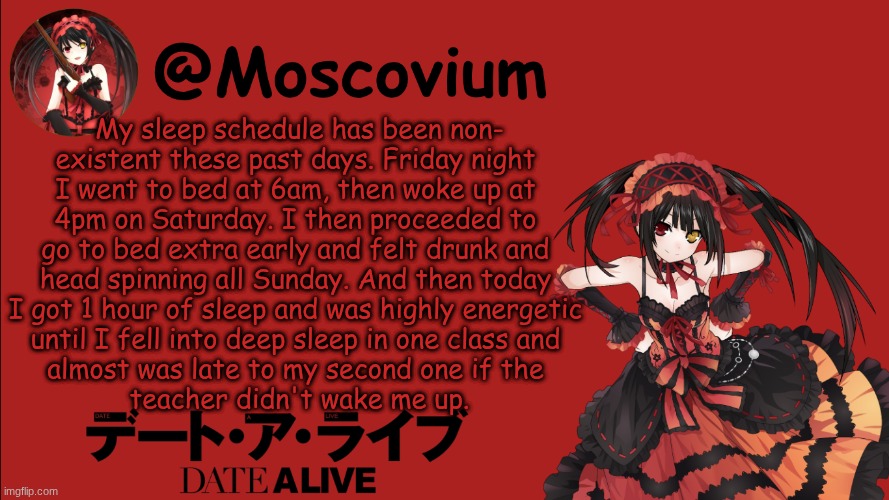 Just realized this is a bit too long to read allat but whatever | My sleep schedule has been non-
existent these past days. Friday night 
I went to bed at 6am, then woke up at 
4pm on Saturday. I then proceeded to 
go to bed extra early and felt drunk and 
head spinning all Sunday. And then today 
I got 1 hour of sleep and was highly energetic 
until I fell into deep sleep in one class and 
almost was late to my second one if the 
teacher didn't wake me up. | image tagged in moscovium kurumi tokisaki announcement temp | made w/ Imgflip meme maker