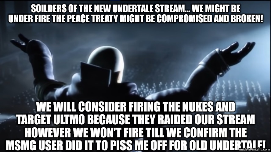 The holder of my dreams | SOILDERS OF THE NEW UNDERTALE STREAM... WE MIGHT BE UNDER FIRE THE PEACE TREATY MIGHT BE COMPROMISED AND BROKEN! WE WILL CONSIDER FIRING THE NUKES AND TARGET ULTMO BECAUSE THEY RAIDED OUR STREAM HOWEVER WE WON'T FIRE TILL WE CONFIRM THE MSMG USER DID IT TO PISS ME OFF FOR OLD UNDERTALE! | image tagged in the holder of my dreams | made w/ Imgflip meme maker