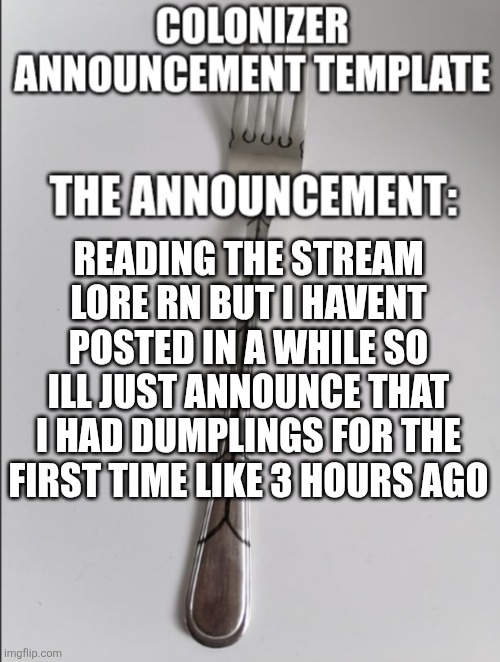 Eating popcorn reading this | READING THE STREAM LORE RN BUT I HAVENT POSTED IN A WHILE SO ILL JUST ANNOUNCE THAT I HAD DUMPLINGS FOR THE FIRST TIME LIKE 3 HOURS AGO | image tagged in colonizer announcement | made w/ Imgflip meme maker