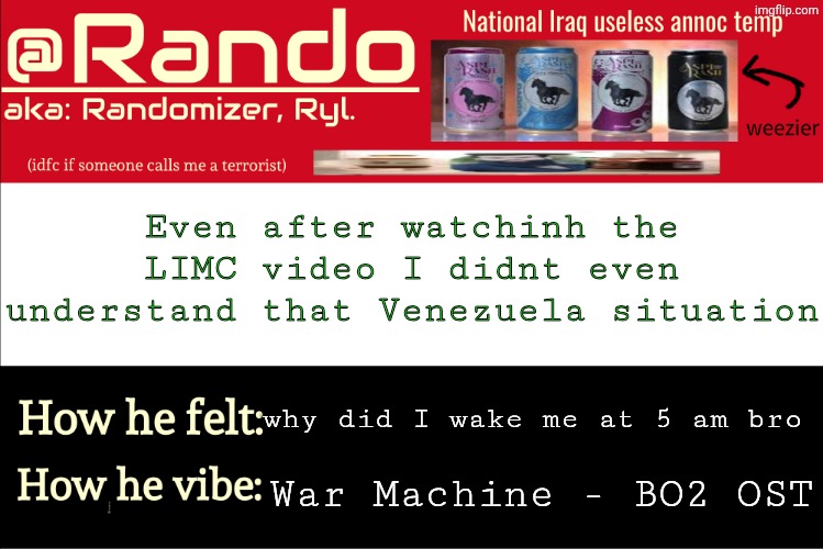 Iraq Randomizer announcement temp | Even after watchinh the LIMC video I didnt even understand that Venezuela situation; why did I wake me at 5 am bro; War Machine - BO2 OST | image tagged in iraq randomizer announcement temp | made w/ Imgflip meme maker