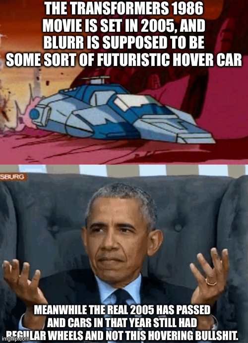 What gives, 2005?!? | THE TRANSFORMERS 1986 MOVIE IS SET IN 2005, AND BLURR IS SUPPOSED TO BE SOME SORT OF FUTURISTIC HOVER CAR; MEANWHILE THE REAL 2005 HAS PASSED AND CARS IN THAT YEAR STILL HAD REGULAR WHEELS AND NOT THIS HOVERING BULLSHIT. | image tagged in barack obama shrug,transformers g1,rant,movies,1980s,memes | made w/ Imgflip meme maker