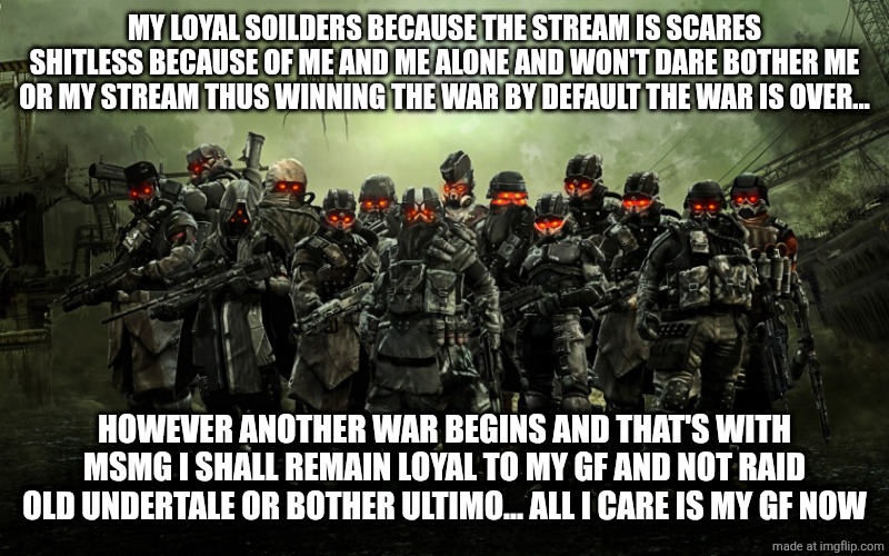 Killzone | MY LOYAL SOILDERS BECAUSE THE STREAM IS SCARES SHITLESS BECAUSE OF ME AND ME ALONE AND WON'T DARE BOTHER ME OR MY STREAM THUS WINNING THE WAR BY DEFAULT THE WAR IS OVER... HOWEVER ANOTHER WAR BEGINS AND THAT'S WITH MSMG I SHALL REMAIN LOYAL TO MY GF AND NOT RAID OLD UNDERTALE OR BOTHER ULTIMO... ALL I CARE IS MY GF NOW | image tagged in killzone | made w/ Imgflip meme maker