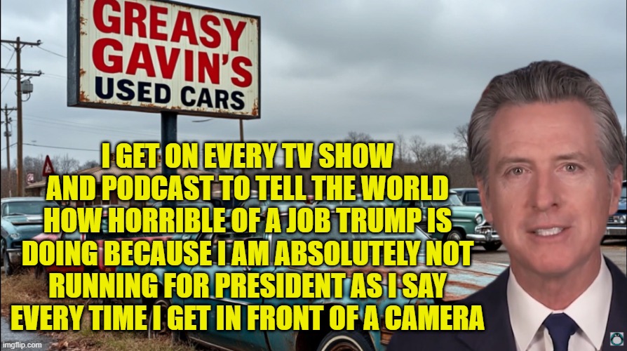 Trust me! I have no intentions! of not running! I promise! | I GET ON EVERY TV SHOW AND PODCAST TO TELL THE WORLD HOW HORRIBLE OF A JOB TRUMP IS DOING BECAUSE I AM ABSOLUTELY NOT RUNNING FOR PRESIDENT  | image tagged in california,gavin,governor,potus,presidential election,2028 | made w/ Imgflip meme maker