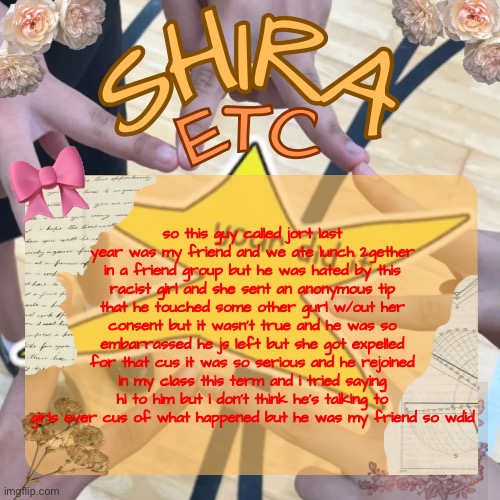 shira’s best temp | so this guy called jort last year was my friend and we ate lunch 2gether in a friend group but he was hated by this racist girl and she sent an anonymous tip that he touched some other gurl w/out her consent but it wasn’t true and he was so embarrassed he js left but she got expelled for that cus it was so serious and he rejoined in my class this term and i tried saying hi to him but i don’t think he’s talking to girls ever cus of what happened but he was my friend so wdid | image tagged in shira s best temp | made w/ Imgflip meme maker