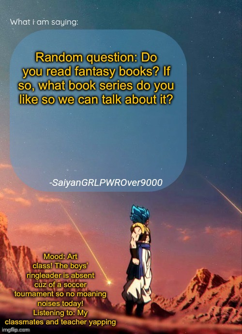 I’m asking cuz I started reading PJO and it’s peak. Also getting art on my Pinterest cuz why not. | Random question: Do you read fantasy books? If so, what book series do you like so we can talk about it? Mood: Art class! The boys’ ringleader is absent cuz of a soccer tournament so no moaning noises today!
Listening to: My classmates and teacher yapping | image tagged in sayiangrlpwrover9000's new announcement page | made w/ Imgflip meme maker