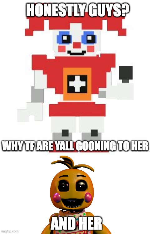 guys stop it what did they do to yall | HONESTLY GUYS? WHY TF ARE YALL GOONING TO HER; AND HER | image tagged in circus baby pixl,chica,wtf | made w/ Imgflip meme maker