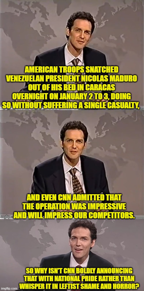 Because CNN is politically aligned with our 'competitors'. | AMERICAN TROOPS SNATCHED VENEZUELAN PRESIDENT NICOLAS MADURO OUT OF HIS BED IN CARACAS OVERNIGHT ON JANUARY 2 TO 3, DOING SO WITHOUT SUFFERING A SINGLE CASUALTY, AND EVEN CNN ADMITTED THAT THE OPERATION WAS IMPRESSIVE AND WILL IMPRESS OUR COMPETITORS. SO WHY ISN'T CNN BOLDLY ANNOUNCING THAT WITH NATIONAL PRIDE RATHER THAN WHISPER IT IN LEFTIST SHAME AND HORROR? | image tagged in weekend update with norm | made w/ Imgflip meme maker