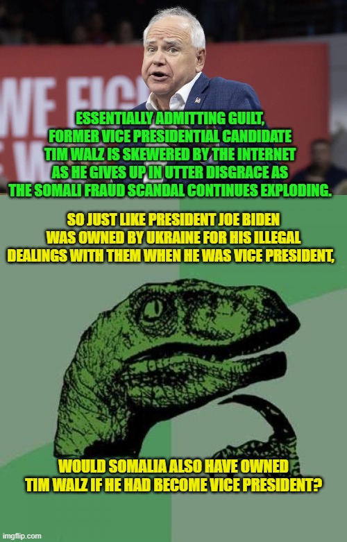 Pssst . . . leftists; maybe you SHOULD start vetting your candidates for a change. | ESSENTIALLY ADMITTING GUILT, FORMER VICE PRESIDENTIAL CANDIDATE TIM WALZ IS SKEWERED BY THE INTERNET AS HE GIVES UP IN UTTER DISGRACE AS THE SOMALI FRAUD SCANDAL CONTINUES EXPLODING. SO JUST LIKE PRESIDENT JOE BIDEN WAS OWNED BY UKRAINE FOR HIS ILLEGAL DEALINGS WITH THEM WHEN HE WAS VICE PRESIDENT, WOULD SOMALIA ALSO HAVE OWNED TIM WALZ IF HE HAD BECOME VICE PRESIDENT? | image tagged in philosoraptor | made w/ Imgflip meme maker