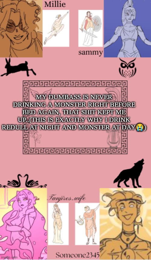 tanjiros.wife, sam, millie, someone2345 shared temp | MY DUMBASS IS NEVER DRINKING A MONSTER RIGHT BEFORE BED AGAIN, THAT SHIT KEPT ME UP..(THIS IS EXACTLY WHY I DRINK REDULL AT NIGHT AND MONSTER AT DAY😭) | image tagged in tanjiros wife sam millie someone2345 shared temp | made w/ Imgflip meme maker