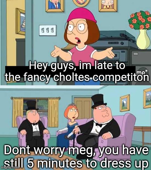 What am i doing | Hey guys, im late to the fancy choltes competiton; Dont worry meg, you have still 5 minutes to dress up | image tagged in you guys always act like you're better than me | made w/ Imgflip meme maker