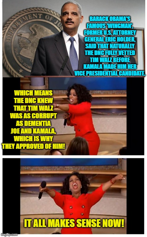 tain't a mystery once you think it through. | BARACK OBAMA'S FAMOUS 'WINGMAN', FORMER U.S. ATTORNEY GENERAL ERIC HOLDER, SAID THAT NATURALLY THE DNC FULLY VETTED TIM WALZ BEFORE KAMALA MADE HIM HER VICE PRESIDENTIAL CANDIDATE. WHICH MEANS THE DNC KNEW THAT TIM WALZ WAS AS CORRUPT AS DEMENTIA JOE AND KAMALA, WHICH IS WHY THEY APPROVED OF HIM! IT ALL MAKES SENSE NOW! | image tagged in oprah you get a car everybody gets a car | made w/ Imgflip meme maker