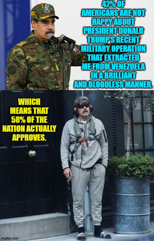 Seriously . . . you leftists need to get better political propagandists. | 42% OF AMERICANS ARE NOT HAPPY ABOUT PRESIDENT DONALD TRUMP’S RECENT MILITARY OPERATION THAT EXTRACTED ME FROM VENEZUELA IN A BRILLIANT AND BLOODLESS MANNER. WHICH MEANS THAT 58% OF THE NATION ACTUALLY APPROVES. | image tagged in yep | made w/ Imgflip meme maker