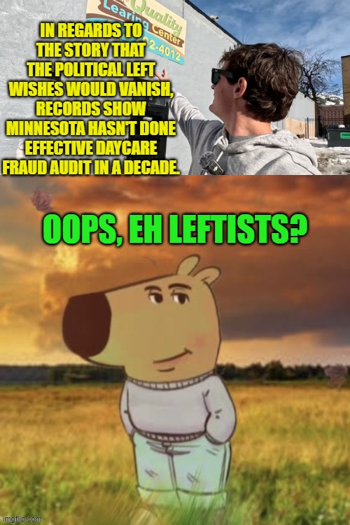 It's not going away leftists regardless of how much you wish it would. | IN REGARDS TO THE STORY THAT THE POLITICAL LEFT WISHES WOULD VANISH, RECORDS SHOW MINNESOTA HASN'T DONE EFFECTIVE DAYCARE FRAUD AUDIT IN A DECADE. OOPS, EH LEFTISTS? | image tagged in yep | made w/ Imgflip meme maker