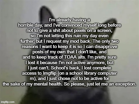 School's a waste of half of my days. | I'm already having a horrible day, and I've convinced myself long before not to give a shit about pixels on a screen, so I'm not letting this ruin my day even further, but I request my mod back. The only two reasons I want to keep it is so I can disapprove posts of my own that I don't like, and and to keep track of TOAA alts. I'm pretty sure I lost it because I'm not active anymore, but I just can't. School's back, I lost complete access to Imgflip (on a school library computer rn), and I just chose not to be active for the sake of my mental health. So please, just let me an exception. | image tagged in yo got games on yo phone,ralsei of topic | made w/ Imgflip meme maker