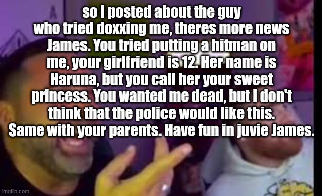 Los laughing (made by Bigjim998 copyright reserved) | so I posted about the guy who tried doxxing me, theres more news
James. You tried putting a hitman on me, your girlfriend is 12. Her name is Haruna, but you call her your sweet princess. You wanted me dead, but I don't think that the police would like this. Same with your parents. Have fun in juvie James. | image tagged in los laughing made by bigjim998 copyright reserved | made w/ Imgflip meme maker
