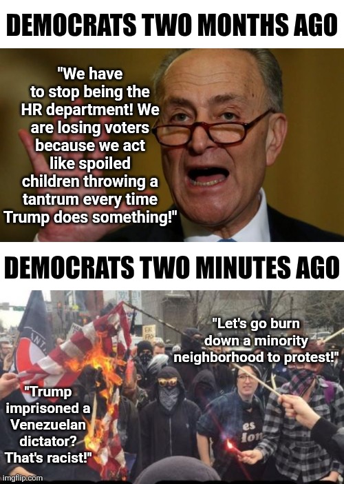 Well Democrats, you are smart enough to know what your problem is, but your TDS prevents any rational solution, ehh? | "We have to stop being the HR department! We are losing voters because we act like spoiled children throwing a tantrum every time Trump does something!"; DEMOCRATS TWO MONTHS AGO; DEMOCRATS TWO MINUTES AGO; "Let's go burn down a minority neighborhood to protest!"; "Trump imprisoned a Venezuelan dictator? That's racist!" | image tagged in antifa democrat leftist terrorist,crying democrats,epic fail,stupid liberals,liberal logic,sjw triggered | made w/ Imgflip meme maker
