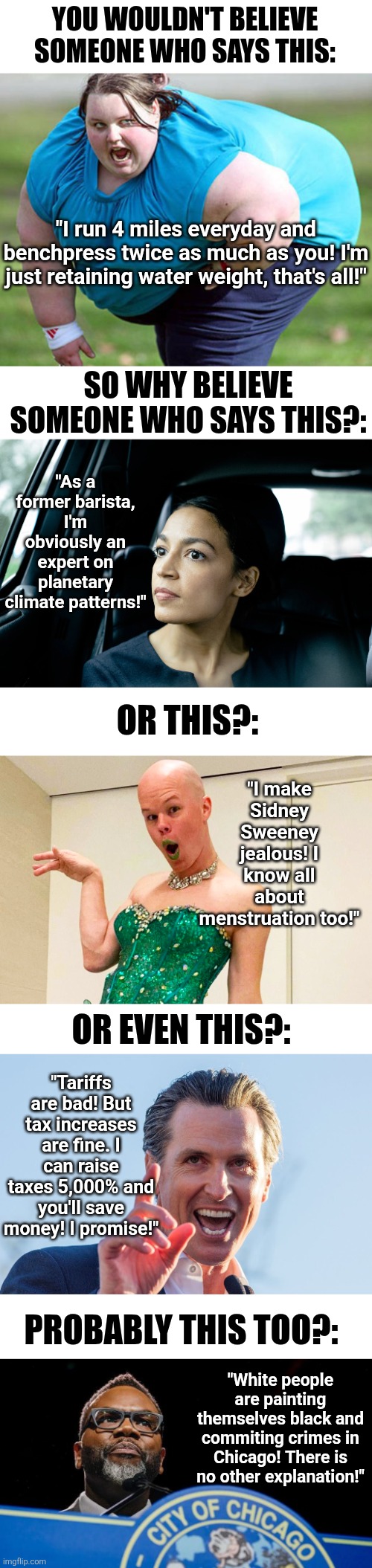 Old timers had a saying that young people should re-learn:  "Don't believe anything you hear and half of what you see" | YOU WOULDN'T BELIEVE SOMEONE WHO SAYS THIS:; "I run 4 miles everyday and benchpress twice as much as you! I'm just retaining water weight, that's all!"; SO WHY BELIEVE SOMEONE WHO SAYS THIS?:; "As a former barista, I'm obviously an expert on planetary climate patterns!"; "I make Sidney Sweeney jealous! I know all about menstruation too!"; OR THIS?:; OR EVEN THIS?:; "Tariffs are bad! But tax increases are fine. I can raise taxes 5,000% and you'll save money! I promise!"; PROBABLY THIS TOO?:; "White people are painting themselves black and commiting crimes in Chicago! There is no other explanation!" | image tagged in liars,crying democrats,stupid liberals,hypocrites,sayings,liberal logic | made w/ Imgflip meme maker