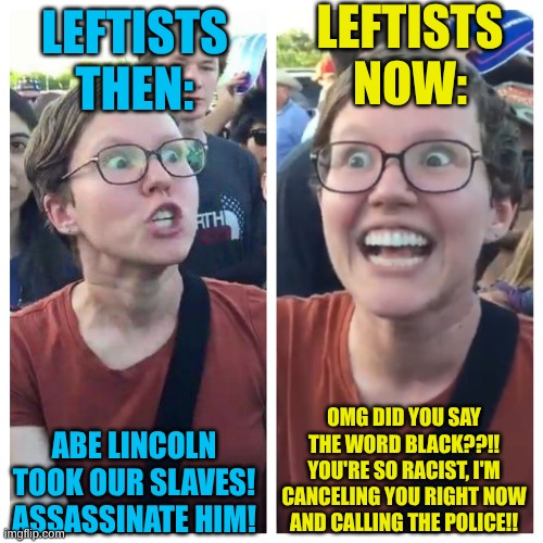 Oh the hypocrisy. | LEFTISTS NOW:; LEFTISTS THEN:; OMG DID YOU SAY THE WORD BLACK??!! YOU'RE SO RACIST, I'M CANCELING YOU RIGHT NOW AND CALLING THE POLICE!! ABE LINCOLN TOOK OUR SLAVES! ASSASSINATE HIM! | image tagged in social justice warrior hypocrisy | made w/ Imgflip meme maker