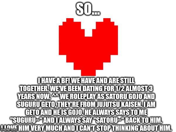 SO... I HAVE A BF! WE HAVE AND ARE STILL TOGETHER. WE'VE BEEN DATING FOR 1/2 ALMOST 3 YEARS NOW. ^^ WE ROLEPLAY AS SATORU GOJO AND SUGURU GETO, THEY'RE FROM JUJUTSU KAISEN. I AM GETO AND HE IS GOJO. HE ALWAYS SAYS TO ME "SUGURU~" AND I ALWAYS SAY "SATORU~" BACK TO HIM. I LOVE HIM VERY MUCH AND I CAN'T STOP THINKING ABOUT HIM. | made w/ Imgflip meme maker