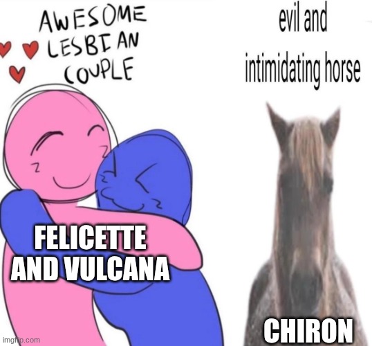 This how it is fr | FELICETTE AND VULCANA; CHIRON | image tagged in evil and intimidating horse,ocs | made w/ Imgflip meme maker