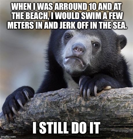 Confession Bear Meme | WHEN I WAS ARROUND 10 AND AT THE BEACH, I WOULD SWIM A FEW METERS IN AND JERK OFF IN THE SEA. I STILL DO IT | image tagged in memes,confession bear,AdviceAnimals | made w/ Imgflip meme maker