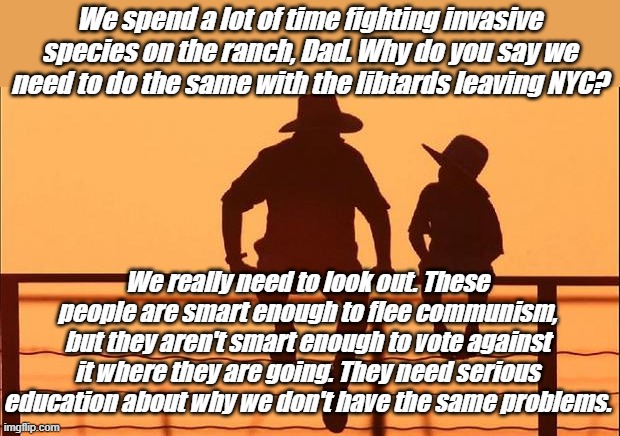 Yet | We spend a lot of time fighting invasive species on the ranch, Dad. Why do you say we need to do the same with the libtards leaving NYC? We really need to look out. These people are smart enough to flee communism, but they aren't smart enough to vote against it where they are going. They need serious education about why we don't have the same problems. | image tagged in cowboy father and son | made w/ Imgflip meme maker