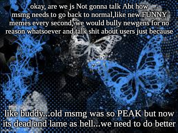like seriously | okay, are we js Not gonna talk Abt how msmg needs to go back to normal,like new FUNNY memes every second, we would bully newgens for no reason whatsoever and talk shit about users just because; like buddy...old msmg was so PEAK but now its dead and lame as hell...we need to do better | image tagged in sam's butterfly wallpaper | made w/ Imgflip meme maker