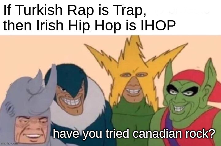 ;) | If Turkish Rap is Trap, then Irish Hip Hop is IHOP; have you tried canadian rock? | image tagged in memes,me and the boys | made w/ Imgflip meme maker