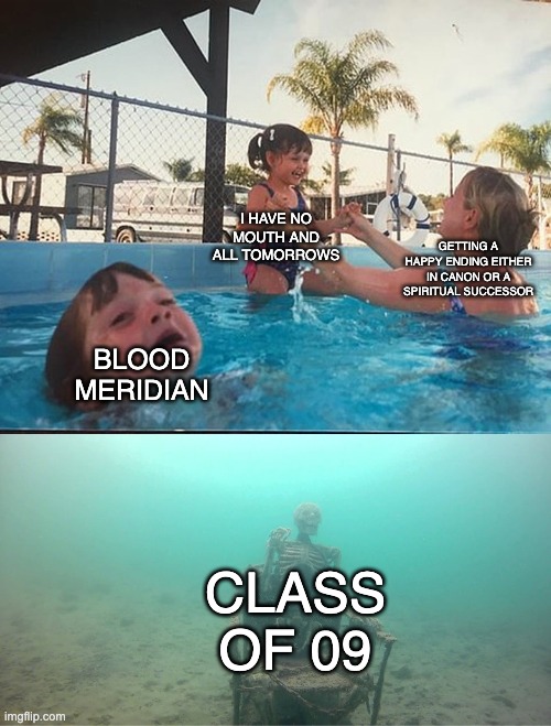 Mother Ignoring Kid Drowning In A Pool | I HAVE NO MOUTH AND ALL TOMORROWS; GETTING A HAPPY ENDING EITHER IN CANON OR A SPIRITUAL SUCCESSOR; BLOOD MERIDIAN; CLASS OF 09 | image tagged in mother ignoring kid drowning in a pool,the amazing digital circus | made w/ Imgflip meme maker