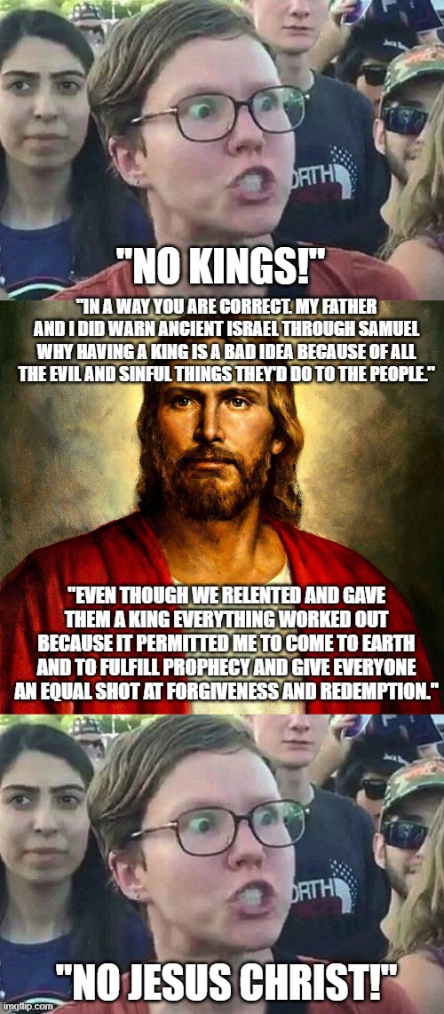 They hate kings and they hate Jesus Christ, the True King aka The King of Kings. | "NO KINGS!"; "IN A WAY YOU ARE CORRECT. MY FATHER AND I DID WARN ANCIENT ISRAEL THROUGH SAMUEL WHY HAVING A KING IS A BAD IDEA BECAUSE OF ALL THE EVIL AND SINFUL THINGS THEY'D DO TO THE PEOPLE."; "EVEN THOUGH WE RELENTED AND GAVE THEM A KING EVERYTHING WORKED OUT BECAUSE IT PERMITTED ME TO COME TO EARTH AND TO FULFILL PROPHECY AND GIVE EVERYONE AN EQUAL SHOT AT FORGIVENESS AND REDEMPTION."; "NO JESUS CHRIST!" | image tagged in triggered liberal,jesus christ,meme,no kings | made w/ Imgflip meme maker