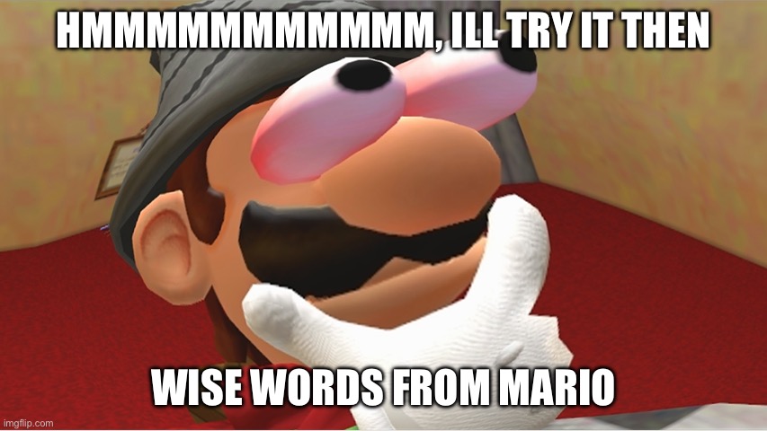 HMMMMMMMMMMMMMMMMMMMMMMMMMMMMMMMMMMMMMMMMMMMMMMMMMMMMMMMMMMMMMMM | HMMMMMMMMMMM, ILL TRY IT THEN WISE WORDS FROM MARIO | image tagged in hmmmmmmmmmmmmmmmmmmmmmmmmmmmmmmmmmmmmmmmmmmmmmmmmmmmmmmmmmmmmmmm | made w/ Imgflip meme maker