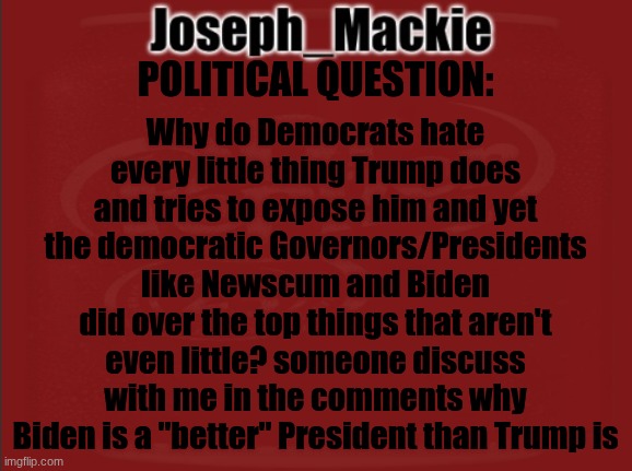 Almost an adult. Stepping into politics more and more overtime. Need a little bit of some words from others | Why do Democrats hate every little thing Trump does and tries to expose him and yet the democratic Governors/Presidents like Newscum and Biden did over the top things that aren't even little? someone discuss with me in the comments why Biden is a "better" President than Trump is; POLITICAL QUESTION: | image tagged in joseph_mackie template | made w/ Imgflip meme maker