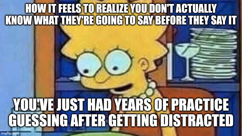 Lisa Simpson Dinner | HOW IT FEELS TO REALIZE YOU DON'T ACTUALLY KNOW WHAT THEY'RE GOING TO SAY BEFORE THEY SAY IT; YOU'VE JUST HAD YEARS OF PRACTICE GUESSING AFTER GETTING DISTRACTED | image tagged in lisa simpson dinner | made w/ Imgflip meme maker