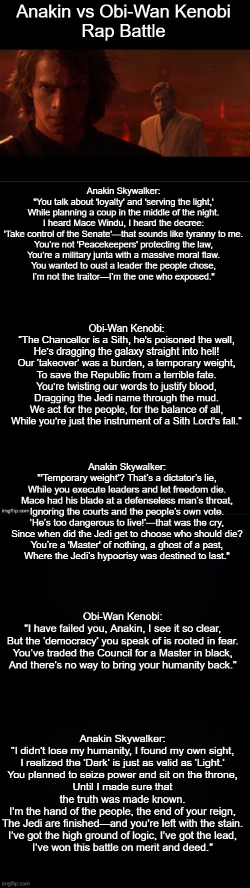Anakin vs. Obi-Wan Kenobi Rap Battle (the rap is ai generated) | Anakin vs Obi-Wan Kenobi
Rap Battle; Anakin Skywalker:
"You talk about 'loyalty' and 'serving the light,'
While planning a coup in the middle of the night.
I heard Mace Windu, I heard the decree:
'Take control of the Senate'—that sounds like tyranny to me.
You’re not 'Peacekeepers' protecting the law,
You’re a military junta with a massive moral flaw.
You wanted to oust a leader the people chose,
I’m not the traitor—I’m the one who exposed."; Obi-Wan Kenobi:
"The Chancellor is a Sith, he’s poisoned the well,
He’s dragging the galaxy straight into hell!
Our 'takeover' was a burden, a temporary weight,
To save the Republic from a terrible fate.
You’re twisting our words to justify blood,
Dragging the Jedi name through the mud.
We act for the people, for the balance of all,
While you’re just the instrument of a Sith Lord’s fall."; Anakin Skywalker:
"'Temporary weight'? That’s a dictator’s lie,
While you execute leaders and let freedom die.
Mace had his blade at a defenseless man’s throat,
Ignoring the courts and the people’s own vote.
'He’s too dangerous to live!'—that was the cry,
Since when did the Jedi get to choose who should die?
You’re a 'Master' of nothing, a ghost of a past,
Where the Jedi’s hypocrisy was destined to last."; Obi-Wan Kenobi:
"I have failed you, Anakin, I see it so clear,
But the 'democracy' you speak of is rooted in fear.
You’ve traded the Council for a Master in black,
And there’s no way to bring your humanity back."; Anakin Skywalker:
"I didn't lose my humanity, I found my own sight,
I realized the 'Dark' is just as valid as 'Light.'
You planned to seize power and sit on the throne,
Until I made sure that the truth was made known.
I’m the hand of the people, the end of your reign,
The Jedi are finished—and you’re left with the stain.
I’ve got the high ground of logic, I’ve got the lead,
I’ve won this battle on merit and deed." | image tagged in anakin obi-wan not with me my enemy sith deals absolutes,double long black template,black background,ai | made w/ Imgflip meme maker