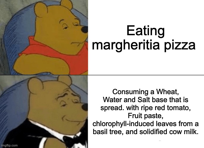 Tuxedo Winnie The Pooh | Eating margheritia pizza; Consuming a Wheat, Water and Salt base that is spread. with ripe red tomato, Fruit paste, chlorophyll-induced leaves from a basil tree, and solidified cow milk. | image tagged in memes,tuxedo winnie the pooh | made w/ Imgflip meme maker