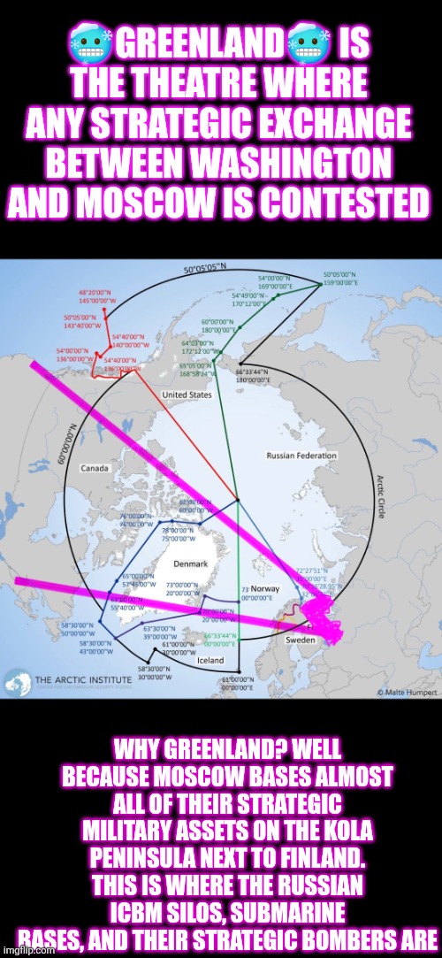 Greenland is the theatre where any strategic exchange between Washington and Moscow is contested | 🥶GREENLAND🥶 IS THE THEATRE WHERE ANY STRATEGIC EXCHANGE BETWEEN WASHINGTON AND MOSCOW IS CONTESTED; WHY GREENLAND? WELL BECAUSE MOSCOW BASES ALMOST ALL OF THEIR STRATEGIC MILITARY ASSETS ON THE KOLA PENINSULA NEXT TO FINLAND. THIS IS WHERE THE RUSSIAN ICBM SILOS, SUBMARINE BASES, AND THEIR STRATEGIC BOMBERS ARE | image tagged in national security,greenland,russia,finland,china,trump | made w/ Imgflip meme maker